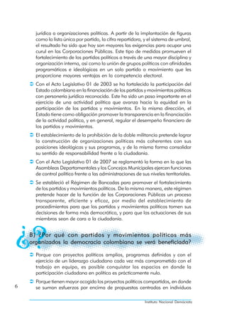 jurídica a organizaciones políticas. A partir de la implantación de figuras
      como la lista única por partido, la cifra repartidora, y el sistema de umbral,
      el resultado ha sido que hoy son mayores las exigencias para ocupar una
      curul en las Corporaciones Públicas. Este tipo de medidas promueven el
      fortalecimiento de los partidos políticos a través de una mayor disciplina y
      organización interna, así como la unión de grupos políticos con afinidades
      programáticas e ideológicas en un solo partido o movimiento que les
      proporcione mayores ventajas en la competencia electoral.
      Con el Acto Legislativo 01 de 2003 se ha fortalecido la participación del
      Estado colombiano en la financiación de los partidos y movimientos políticos
      con personería jurídica reconocida. Este ha sido un paso importante en el
      ejercicio de una actividad política que avanza hacia la equidad en la
      participación de los partidos y movimientos. En la misma dirección, el
      Estado tiene como obligación promover la transparencia en la financiación
      de la actividad política, y en general, regular el desempeño financiero de
      los partidos y movimientos.
      El establecimiento de la prohibición de la doble militancia pretende lograr
      la construcción de organizaciones políticas más coherentes con sus
      posiciones ideológicas y sus programas, y de la misma forma consolidar
      su sentido de responsabilidad frente a la ciudadanía.
      Con el Acto Legislativo 01 de 2007 se reglamentó la forma en la que las
      Asambleas Departamentales y los Concejos Municipales ejercen funciones
      de control político frente a las administraciones de sus niveles territoriales.
      Se estableció el Régimen de Bancadas para promover el fortalecimiento
      de los partidos y movimientos políticos. De la misma manera, este régimen
      pretende hacer de la función de las Corporaciones Públicas un proceso
      transparente, eficiente y eficaz, por medio del establecimiento de
      procedimientos para que los partidos y movimientos políticos tomen sus
      decisiones de forma más democrática, y para que las actuaciones de sus
      miembros sean de cara a la ciudadanía.


    B) ¿Por qué con partidos y movimientos políticos más
    organizados la democracia colombiana se verá beneficiada?

      Porque con proyectos políticos amplios, programas definidos y con el
      ejercicio de un liderazgo ciudadano cada vez más comprometido con el
      trabajo en equipo, es posible conquistar los espacios en donde la
      participación ciudadana en política es prácticamente nula.
      Porque tienen mayor acogida los proyectos políticos compartidos, en donde
6     se suman esfuerzos por encima de propuestas centradas en individuos

                                                             Instituto Nacional Demócrata
 