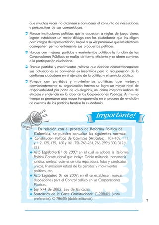 que muchas veces no alcanzan a considerar el conjunto de necesidades
y perspectivas de sus comunidades.
Porque instituciones políticas que le apuestan a reglas de juego claras
logran establecer un mejor diálogo con los ciudadanos que los eligen
para cargos de representación, lo que a su vez promueve que los electores
acompañen permanentemente sus propuestas políticas.
Porque con mejores partidos y movimientos políticos la función de las
Corporaciones Públicas se realiza de forma eficiente y se abren caminos
a la participación ciudadana.
Porque partidos y movimientos políticos que deciden democráticamente
sus actuaciones se convierten en incentivos para la recuperación de la
confianza ciudadana en el ejercicio de la política y el servicio público.
Porque con partidos y movimientos políticos que mejoran
permanentemente su organización interna se logra un mayor nivel de
responsabilidad por parte de los elegidos, así como mayores índices de
eficacia y eficiencia en la labor de las Corporaciones Públicas. Al mismo
tiempo se promueve una mayor transparencia en el proceso de rendición
de cuentas de los partidos frente a la ciudadanía.




     En relación con el proceso de Reforma Política de
  Colombia, se pueden consultar las siguientes normas:
   Constitución Política de Colombia (Artículos): 107-109, 111
  y 112, 125, 135, 160 y 161, 258, 263-264, 266, 299 y 300, 312 y
  313.
  Acto Legislativo 01 de 2003: en el cual se adopta la Reforma
  Política Constitucional que incluye Doble militancia, personería
  jurídica, umbral, sistema de cifra repartidora, listas y candidatos
  únicos, financiación estatal de los partidos y movimientos
  políticos, etc.
  Acto Legislativo 01 de 2007: en él se establecen nuevas
  disposiciones para el Control político en las Corporaciones
  Públicas.
  Ley 974 de 2005: Ley de Bancadas
  Sentencias de la Corte Constitucional: C-208/05 (voto
  preferente); C-786/05 (doble militancia).
                                                                            7
 