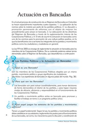 Actuación en Bancadas
    En el actual proceso de construcción de un Régimen de Bancadas en Colombia
    se hacen especialmente importantes cuatro aspectos: 1. La aplicación de las
    normas sobre la materia por parte de los partidos políticos; 2. La discusión y
    promoción permanente de reformas con el objeto de mejorar los
    procedimientos para actuar en bancada; 3. La adecuación de las directrices
    del Régimen de Bancadas a través de la reglamentación interna de las
    Corporaciones Públicas; y 4. El reto de asumir la actuación en bancadas como
    uno de los caminos para la promoción de una cultura política positiva, en la
    que los beneficiarios van a ser tanto los integrantes de los partidos y movimientos
    políticos como los ciudadanos y ciudadanas en general.

    La Ley 974 de 2005 se encarga de reglamentar la actuación en bancadas para los
    miembros de las Corporaciones Públicas. De su contenido podemos extraer temas
    elementales sobre el Régimen de Bancadas, que desarrollamos a continuación:


    A) Los Partidos Políticos y la Actuación en Bancadas

    1) ¿Qué es una Bancada?
    Son los miembros de las Corporaciones Públicas elegidos por un mismo
    partido, movimiento político o grupo significativo de ciudadanos.
    (Ver Anexo: Las experiencias de bancadas en algunos países del mundo. Pág. 38).

    2) ¿Para qué son las Bancadas?
       Las bancadas son para actuar coordinadamente, para tomar decisiones
       de forma democrática al interior de los partidos, y para lograr mayores
       niveles de eficacia, eficiencia y responsabilidad en el funcionamiento de
       las Corporaciones Públicas.
       Un partido o movimiento político actúa en bancada para promover y
       facilitar el trabajo en torno a un programa político único.

    3) ¿Qué papel juegan los estatutos de los partidos y movimientos
    políticos?
    Tienen un papel fundamental. Según la Ley, los partidos y movimientos políticos
    deben establecer en sus estatutos y reglamentos las pautas para el funcionamiento
8   de sus bancadas, así como, los mecanismos para la discusión y coordinación de

                                                               Instituto Nacional Demócrata
 