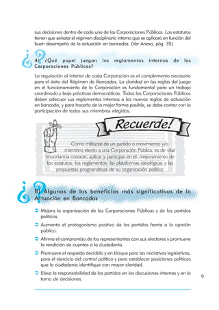 sus decisiones dentro de cada una de las Corporaciones Públicas. Los estatutos
tienen que señalar el régimen disciplinario interno que se aplicará en función del
buen desempeño de la actuación en bancadas. (Ver Anexo, pág. 35)


4) ¿Qué papel juegan               los   reglamentos        internos    de    las
Corporaciones Públicas?
La regulación al interior de cada Corporación es el complemento necesario
para el éxito del Régimen de Bancadas. La claridad en las reglas del juego
en el funcionamiento de la Corporación es fundamental para un trabajo
coordinado y bajo prácticas democráticas. Todas las Corporaciones Públicas
deben adecuar sus reglamentos internos a las nuevas reglas de actuación
en bancada, y para hacerlo de la mejor forma posible, se debe contar con la
participación de todos sus miembros elegidos.




                  Como militante de un partido o movimiento y/o
               miembro electo a una Corporación Pública, es de vital
     importancia conocer, aplicar y participar en el mejoramiento de
      los estatutos, los reglamentos, las plataformas ideológicas y las
           propuestas programáticas de su organización política.



B) Algunos de los beneficios más significativos de la
Actuación en Bancadas

   Mejora la organización de las Corporaciones Públicas y de los partidos
   políticos.
   Aumenta el protagonismo positivo de los partidos frente a la opinión
   pública.
   Afirma el compromiso de los representantes con sus electores y promueve
   la rendición de cuentas a la ciudadanía.
   Promueve el respaldo decidido y en bloque para las iniciativas legislativas,
   para el ejercicio del control político y para establecer posiciones políticas
   que la ciudadanía identifique con mayor claridad.
   Eleva la responsabilidad de los partidos en las discusiones internas y en la
   toma de decisiones.                                                               9
 