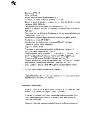 Deshacer: CTRL+Z
   Pegar: CTRL+V
   Activar barra de menús en el programa: F10
   Cambiar a la última ventana que utilizó: ALT+TAB
   Cerrar la ventana actual en programas con Interfaz de documentos
   múltiples: (MIDI) CTRL+F4
   Cerrar la ventana actual o salir de un programa: ALT+F4
   Eliminar SUPRIMIR Ejecutar el comando correspondiente en el menú:
   ALT+letra
   Subrayada del menú Mostrar Ayuda acerca del elemento del cuadro de
   diálogo seleccionado: F1
   Mostrar menú contextual para elemento seleccionado: MAYUS+F10
   Mostrar menú Inicio: CTRL+ESC
   Mostrar menú del sistema para programas MDI: ALT+GUION (-)
   Cambiar el nombre de un elemento: F2
   Copiar un archivo: CTRL
   Al arrastrar el archivo Actualizar el contenido de una ventana: F5
   Seccionar todos los elementos: CTRL+E
   Ver propiedades de un elemento: ALT+ENTRAR o ALT+DOBLE CLICK
   Omitir reproducción automática al insertar un CD MAYUSCULAS
   Al insertar el CD Mostrar BUSCAR todos los archivos: F3
   Eliminar elemento sin enviarlo a la Papelera: MAYUSCULAS+ELIMINAR
   Mostrar menú contextual del elemento: Tecla APLICACIÓN
   Crear un acceso directo: CTRL+MAYUSCULAS al arrastrar el archivo

4. Norma Icontec para la creación de documentos


   Papel: El tamaño debe ser carta o A4, escrito por una sola cara. Su color
   debe facilitar la impresión y la lectura.



Márgenes e interlineado:

   Superior: 3 cm. (4 cm. si es un título) Izquierdo: 4 cm. Derecho: 2 cm.
   Inferior: 3 cm. (número de página a 2 cm. y centrado)

   El trabajo se debe escribir con un interlineado sencillo. Después de un
   punto seguido se deja un espacio y después de un punto aparte se
   dejan dos interlíneas.

   Redacción: Se debe redactar todo el documento en forma impersonal,
 