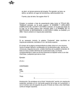 es decir, en tercera persona del singular. Por ejemplo: se hace, se
   define, se definió; en lugar de hicimos/hice, definimos/definí etc.

   Fuente y tipo de letra: Se sugiere Arial 12



Portada: La portada u hoja de presentación debe incluir el TÍTULO DEL
TRABAJO centrado, en la parte superior. El NOMBRE Y APELLIDOS
COMPLETOS DEL AUTOR Y AUTORES centrado, en la parte del medio de
la hoja. En la parte inferior todo centrado debe ir el NOMBRE DE LA
INSTITUCIÓN, la DEPENDENCIA, la SECCIÓN O ÁREA, la CIUDAD y el
AÑO. Todo lo anterior en mayúsculas sostenidas.


Contenido:

Si es necesario incluirlo, la palabra “Contenido” debe escribirse en
mayúscula sostenida, centrada a 4 cm. del borde superior.

El número de la página correspondiente se debe ubicar en una columna
hacia el margen derecho, encabezada con la abreviatura pág., escrita con
minúscula y seguida de punto, a doble interlínea de la palabra contenido. El
texto se inicia a doble interlínea de la abreviatura pág. Los títulos
correspondientes a cada una de las divisiones se separan entre si con dos
interlíneas, cualquiera que sea su nivel.

Ejemplo:

(4 cm.)


CONTENIDO

pág.
Título
1……………………………………………………………

Título
                      2……………………………………………………………

Introducción: Se encabeza con el título “introducción” escrito con mayúscula
sostenida, centrado a 4 cm. del borde superior de la hoja, sin numeración, o
con el número cero (0) seguido de punto. El texto se inicia a dos interlíneas
contra el margen izquierdo.
 