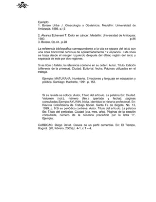 Ejemplo:
1. Botero Uribe J. Ginecología y Obstetricia. Medellín: Universidad de
Antioquia; 1989. p.15

2. Álvarez Echeverri T. Dolor en cáncer. Medellín: Universidad de Antioquia;
1980.                                                                  p.86
3. Botero, Op.cit., p.28

La referencia bibliográfica correspondiente a la cita se separa del texto con
una línea horizontal continua de aproximadamente 12 espacios. Esta línea
se traza desde el margen izquierdo después del último reglón del texto y
separada de este por dos reglones.

Si es libro o folleto, la referencia contiene en su orden: Autor, Título. Edición
(diferente de la primera). Ciudad: Editorial, fecha. Páginas utilizadas en el
trabajo.

   Ejemplo: MATURANA, Humberto. Emociones y lenguaje en educación y
   política. Santiago: Hachette, 1991. p. 153.



   Si es revista se coloca: Autor, Título del artículo. La palabra En: Ciudad.
   Volumen (vol.), número (No.); (período y fecha); páginas
   consultadas.Ejemplo:AYLWIN, Nidia. Identidad e historia profesional. En:
   Revista Colombiana de Trabajo Social. Santa Fe de Bogotá, No. 13,
   1999. p. 9 Si es periódico contiene: Autor. Título del artículo. La palabra
   En: Título del periódico. Ciudad (día, mes, año). Páginas de la sección
   consultada, número de la columna precedido por la letra “c”.
   Ejemplo:

CARDOZO, Diego David. Claves de un perfil comercial. En: El Tiempo,
Bogotá. (20, febrero, 2005) p. 4-1, c 1 – 4.
 