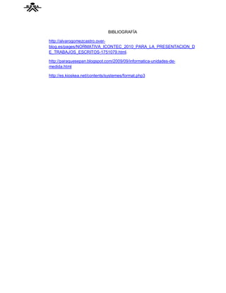 BIBLIOGRAFÍA

http://alvarogomezcastro.over-
blog.es/pages/NORMATIVA_ICONTEC_2010_PARA_LA_PRESENTACION_D
E_TRABAJOS_ESCRITOS-1751079.html.

http://paraquesepan.blogspot.com/2009/09/informatica-unidades-de-
medida.html

http://es.kioskea.net/contents/systemes/format.php3
 