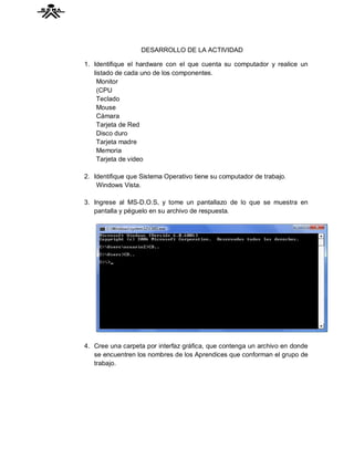 DESARROLLO DE LA ACTIVIDAD

1. Identifique el hardware con el que cuenta su computador y realice un
   listado de cada uno de los componentes.
    Monitor
    (CPU
    Teclado
    Mouse
    Cámara
    Tarjeta de Red
    Disco duro
    Tarjeta madre
    Memoria
    Tarjeta de video

2. Identifique que Sistema Operativo tiene su computador de trabajo.
    Windows Vista.

3. Ingrese al MS-D.O.S, y tome un pantallazo de lo que se muestra en
   pantalla y péguelo en su archivo de respuesta.




4. Cree una carpeta por interfaz gráfica, que contenga un archivo en donde
   se encuentren los nombres de los Aprendices que conforman el grupo de
   trabajo.
 