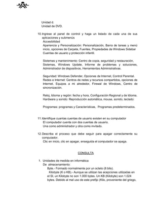 Unidad d.
  Unidad de DVD.

10. Ingrese al panel de control y haga un listado de cada una de sus
    aplicaciones y submenús
     Accesibilidad
     Apariencia y Personalización: Personalización, Barra de tareas y menú
     inicio, opciones de Carpeta, Fuentes, Propiedades de Windows Sidebar
     Cuentas de usuario y protección infantil.

    Sistemas y mantenimiento: Centro de copia, seguridad y restauración,
    Sistemas, Windows Update, Informe de problemas y soluciones,
    Administrador de dispositivos, Herramientas Administrativas.

    Seguridad: Windows Defender, Opciones de Internet, Control Parental.
    Redes e Internet: Centros de redes y recursos compartidos, opciones de
    Internet, Equipos a mi alrededor, Firewal de Windows, Centro de
    sincronización.

    Reloj, Idioma y región: fecha y hora, Configuración Regional y de Idioma.
    Hardware y sonido: Reproducción automática, mouse, sonido, teclado:

    Programas: programas y Características, Programas predeterminados.


11. Identifique cuantas cuentas de usuario existen en su computador
     El computador cuenta con dos cuentas de usuario.
     Una como administrador y otra como invitado.

12. Describa el proceso que debe seguir para apagar correctamente su
    computador.
     Clic en inicio, clic en apagar, enseguida el computador se apaga.


                               CONSULTA

1. Unidades de medida en informática
   De almacenamiento:
      Byte.- Formado normalmente por un octeto (8 bits).
       Kilobyte (K o KB).- Aunque se utilizan las acepciones utilizadas en
      el SI, un Kilobyte no son 1.000 bytes. Un KB (Kilobyte) son 1.024
      bytes. Debido al mal uso de este prefijo (Kilo, proveniente del griego,
 