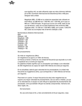 que significa mil), se está utilizando cada vez más el término definido
          por el IEC (Comisión Internacional de Electrónica) Kibi o KiB para
          designar esta unidad.

          Megabyte (MB).- El MB es la unidad de capacidad más utilizada en
          Informática. Un MB NO son 1.000 KB, sino 1.024 KB, por lo que un
          MB son 1.048.576 bytes. Al igual que ocurre con el KB, dado el mal
          uso del término, cada vez se está empleando más el término MiB.
          Gigabyte (GB).- Un GB son 1.024 MB (o MiB), por lo tanto 1.048.576
          KB. Cada vez se emplea más el término Gibibyte o GiB.

Nomenclatura (Sistema Internacional):
Byte
Kilobyte = KB
Megabyte = MB
Gigabyte = GB
Terabyte = TB
Petabyte = PB
Exabyte = EB
Zettabyte = ZB
Yottabye = YB

De procesamiento:

Se mide en megahercios (Mhz).
Un megahercio es igual a un millón de hercios.
Un hercio (o herzio o hertz) es una unidad de frecuencia que equivale a un ciclo
o repetición de un evento por segundo.
En palabras simples significa que un procesador que trabaje a una velocidad
de 500 megahercios es capaz de repetir 500 millones de ciclos por segundo.

En la actualidad, dada la gran velocidad de los procesadores, la unidad más
frecuente es el gigahercio (Ghz), que corresponde a 1.000 millones de hercios
por segundo.

Para tener en cuenta: A mayor frecuencia de reloj (más megahercios) se
supone una mayor velocidad de procesamiento, eso es cierto a medias, ya que
en la velocidad de un equipo no solo influye la capacidad de procesamiento del
procesador, sinó que también influyen los demás componentes: memoria ram,
disco rígido, etc...

   De transmisión:

   Se usa como base el bit, y más concretamente el bit por segundo, o bps.
 