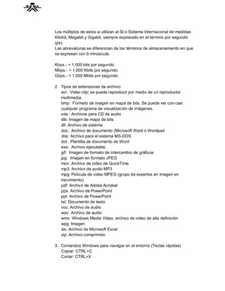 Los múltiplos de estos si utilizan el SI o Sistema Internacional de medidas:
Kilobit, Megabit y Gigabit, siempre expresado en el término por segundo
(ps).
Las abreviaturas se diferencian de los términos de almacenamiento en que
se expresan con b minúscula:

Kbps.- = 1.000 bits por segundo.
Mbps.- = 1.000 Kbits por segundo.
Gbps.- = 1.000 Mbits por segundo.

2. Tipos de extensiones de archivo
   avi: Video clip; se puede reproducir por medio de un reproductor
   multimedia.
   bmp: Formato de imagen en mapa de bits. Se puede ver con casi
   cualquier programa de visualización de imágenes.
   cda : Archivos para CD de audio
   dib: Imagen de mapa de bits
   dll: Archivo de sistema
   doc: Archivo de documento (Microsoft Word o Wordpad
   dos: Archivo para el sistema MS-DOS
   dot : Plantilla de documento de Word
   exe: Archivo ejecutable.
   gif: Imagen de formato de intercambio de gráficos
   jpg: Imagen en formato JPEG
   mov: Archivo de video de QuickTime
   mp3: Archivo de audio MP3
   mpg: Película de video MPEG (grupo de expertos en imagen en
   movimiento)
   pdf: Archivo de Adobe Acrobat
   pps: Archivo de PowerPoint
   ppt: Archivo de PowerPoint
   txt: Documento de texto
   voc: Archivo de audio
   wav: Archivo de audio
   wmv: Windows Media Video, archivo de video de alta definición
   wpg: Imagen
   xls: Archivo de Microsoft Excel
   zip: Archivo comprimido

3. Comandos Windows para navegar en el entorno (Teclas rápidas)
   Copiar: CTRL+C
   Cortar: CTRL+X
 