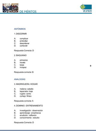 www.cnsc.gov.co
9
ANTÓNIMOS
1. DISCERNIR
A. complicar
B. embrollar
C. desordenar
D. confundir
Respuesta Correcta: D
2. BAQUIANO
A. primerizo
B. novato
C. torpe
D. incapaz
Respuesta correcta: B
ANALOGÍAS
3. MADRIGUERA: HOGAR
A. melena: cabello
B. taparrabo: traje
C. rugido: canto
D. cortejo: flirteo
Respuesta correcta: A
4. DOMINIO : ENTRENAMIENTO
A. investigación : observación
B. aprendizaje : enseñanza
C. erudición : reflexión
D. conocimiento : estudio
Respuesta Correcta: D
 
