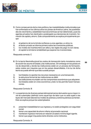 www.cnsc.gov.co
99
5. Como consecuencia de la crisis política y las inestabilidades institucionales que
han enfrentado en los últimos años los países deAmérica Latina, las posibilida-
des de crecimiento y estabilidad macroeconómicas se han deteriorado, pues los
agentes privados han declinado o postergado sus decisiones de inversión, for-
mación de capital y ahorro. Este comportamiento se explica principalmente por-
que
A. el gobierno de turno brinda confianza a unos agentes y a otros no.
B. el sector privado se informa primero sobre las inversiones públicas.
C. los niveles de incertidumbre son altos y las reglas de juego no son claras.
D. el capital no brinda la rentabilidad que esperan los inversionistas.
Respuesta correcta: C
6. En la teoría Neoinstitucional los costos de transacción tanto monetarios como
de acción los asume el Estado y las instituciones. Sin embargo en los países en
vía de desarrollo y donde las instituciones están en un proceso de formación,
estos costos son mayores que en los países desarrollados. A la luz de dicha
teoría se puede afirmar que ésto sucede porque
A. los Estados no aportan los recursos necesarios en una transacción.
B. la estructura formal de las instituciones es débil.
C. las instituciones incumplen con los compromisos económicos que adquieren.
D. los Estados están en crisis económica y ésto no les permite hacer transac-
ciones.
Respuesta Correcta :B
7. La experiencia de diversos países latinoamericanos demuestra que a mayor ni-
vel de subempleo (definido como aquel tipo de labor que no está sujeto a las
leyes del mercado laboral) los niveles de pobreza y extrema pobreza aumentan.
Esto se explica porque los subempleados
A. presentan inestabilidad en sus ingresos y no están protegidos con seguridad
social.
B. tienen una capacidad de ahorro inferior al promedio nacional.
C. mantienen ingresos menores en relación al salario mínimo legal vigente.
D. tienen que pagar impuestos tanto directos como indirectos.
Respuesta Correcta :A
 