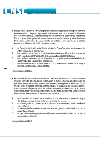 100
8. Desde 1991 Colombia ha vivido procesos simultáneos tanto en lo político como
en lo económico: la promulgación de la Constitución con la intención de exten-
der la democracia, y la implementación de un modelo económico neoliberal.
Estos procesos han generado enfrentamientos institucionales que han llevado a
tensiones entre la Corte Constitucional y las entidades encargadas de la política
económica. De esta situación se deduce que
A. la Constitución Política de 1991 confirió a la Corte Constitucional una amplia
intervención en lo económico.
B. las medidas en política económica adoptadas en la década de los noventa
han estado en contraposición a lo estipulado en la Constitución.
C. las medidas económicas neoliberales son la principal causa de la falta de
gobernabilidad en el ámbito económico.
D. existe un desacuerdo institucional en torno a la distribución de recursos y la
forma de organización sociopolítica.
Respuesta Correcta :D
9. Durante la década de los noventa en Colombia se llevaron a cabo múltiples
intentos con el fin de emprender reformas en el sector empresarial a través de las
privatizaciones, en el área laboral y en el sector de la política. Desde la óptica
oficial, estos procesos han sido justificados por la búsqueda de igualdad econó-
mica, mayores niveles de institucionali-zación política, necesidad de acumula-
ción de recursos y disminución del monopolio estatal, entre otros. Este conjunto
de acciones en los noventa, fueron el resultado de
A. una iniciativa neoliberal que anunciaba la búsqueda de una reforma integral
del Estado para optimizar el funcionamiento del mercado.
B. la promulgación a comienzos de la década de una nueva Constitución Políti-
ca en el país.
C. la existencia de una élite tecnocrática en los gobiernos de la década de los
noventa en el país.
D. el logro de acuerdos previos entre los sectores sociales involucrados en los
procesos de reforma.
Respuesta Correcta :A
 