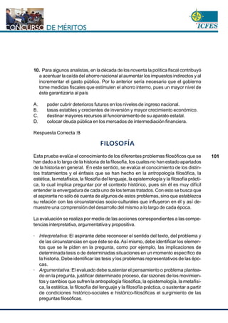 www.cnsc.gov.co
101
10. Para algunos analistas, en la década de los noventa la política fiscal contribuyó
a acentuar la caída del ahorro nacional al aumentar los impuestos indirectos y al
incrementar el gasto público. Por lo anterior sería necesario que el gobierno
tome medidas fiscales que estimulen el ahorro interno, pues un mayor nivel de
éste garantizaría al país
A. poder cubrir deterioros futuros en los niveles de ingreso nacional.
B. tasas estables y crecientes de inversión y mayor crecimiento económico.
C. destinar mayores recursos al funcionamiento de su aparato estatal.
D. colocar deuda pública en los mercados de intermediación financiera.
Respuesta Correcta :B
FILOSOFÍA
Esta prueba evalúa el conocimiento de los diferentes problemas filosóficos que se
han dado a lo largo de la historia de la filosofía, los cuales no han estado apartados
de la historia en general. En este sentido, se evalúa el conocimiento de los distin-
tos tratamientos y el énfasis que se han hecho en la antropología filosófica, la
estética, la metafísica, la filosofía del lenguaje, la epistemología y la filosofía prácti-
ca, lo cual implica preguntar por el contexto histórico, pues sin él es muy difícil
entender la envergadura de cada uno de los temas tratados. Con esto se busca que
el aspirante no sólo dé cuenta de algunos de estos problemas, sino que establezca
su relación con las circunstancias socio-culturales que influyeron en él y así de-
muestre una comprensión del desarrollo del mismo a lo largo de cada época.
La evaluación se realiza por medio de las acciones correspondientes a las compe-
tencias interpretativa, argumentativa y propositiva.
· Interpretativa: El aspirante debe reconocer el sentido del texto, del problema y
de las circunstancias en que éste se da.Así mismo, debe identificar los elemen-
tos que se le piden en la pregunta, como por ejemplo, las implicaciones de
determinada tesis o de determinadas situaciones en un momento específico de
la historia. Debe identificar las tesis y los problemas representativos de las épo-
cas.
· Argumentativa: El evaluado debe sustentar el pensamiento o problema plantea-
do en la pregunta, justificar determinado proceso, dar razones de los movimien-
tos y cambios que sufren la antropología filosófica, la epistemología, la metafísi-
ca, la estética, la filosofía del lenguaje y la filosofía práctica, o sustentar a partir
de condiciones histórico-sociales e histórico-filosóficas el surgimiento de las
preguntas filosóficas.
 