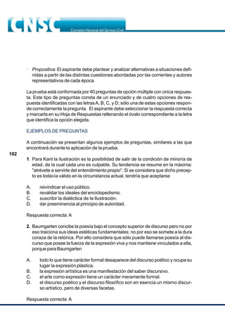 102
· Propositiva: El aspirante debe plantear y analizar alternativas a situaciones defi-
nidas a partir de las distintas cuestiones abordadas por las corrientes y autores
representativos de cada época.
La prueba está conformada por 40 preguntas de opción múltiple con única respues-
ta. Este tipo de preguntas consta de un enunciado y de cuatro opciones de res-
puesta identificadas con las letrasA, B, C, y D; sólo una de estas opciones respon-
de correctamente la pregunta. El aspirante debe seleccionar la respuesta correcta
y marcarla en su Hoja de Respuestas rellenando el óvalo correspondiente a la letra
que identifica la opción elegida.
EJEMPLOS DE PREGUNTAS
A continuación se presentan algunos ejemplos de preguntas, similares a las que
encontrará durante la aplicación de la prueba.
1. Para Kant la ilustración es la posibilidad de salir de la condición de minoría de
edad, de la cual cada uno es culpable. Su tendencia se resume en la máxima:
"atrévete a servirte del entendimiento propio". Si se considera que dicho precep-
to es todavía válido en la circunstancia actual, tendría que aceptarse
A. reivindicar el uso público.
B. revalidar los ideales del enciclopedismo.
C. suscribir la dialéctica de la Ilustración.
D. dar preeminencia al principio de autoridad.
Respuesta correcta: A
2. Baumgarten concibe la poesía bajo el concepto superior de discurso pero no por
eso traiciona sus ideas estéticas fundamentales; no por eso se somete a la dura
coraza de la retórica. Por ello considera que sólo puede llamarse poesía al dis-
curso que posee la fuerza de la expresión viva y nos mantiene vinculados a ella,
porque para Baumgarten
A. todo lo que tiene carácter formal desaparece del discurso poético y ocupa su
lugar la expresión plástica.
B. la expresión artística es una manifestación del saber discursivo.
C. el arte como expresión tiene un carácter meramente formal.
D. el discurso poético y el discurso filosófico son en esencia un mismo discur-
so artístico, pero de diversas facetas.
Respuesta correcta: A
 