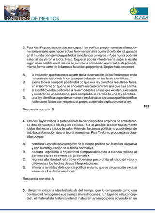 www.cnsc.gov.co
103
3. Para Karl Popper, las ciencias nunca podrían verificar propiamente las afirmacio-
nes universales que hacen sobre fenómenos tales como el color de los ganzos
en el mundo (por ejemplo que todos son blancos o negros). Pues nunca podrían
saber si los vieron a todos. Pero, lo que sí podría intentar sería saber si existe
algún caso posible en el que no se cumple la afirmación universal. Este procedi-
miento forma parte de la llamada falsación popperiana. Según ésta, entonces
A. la inducción que hacemos a partir de la observación de los fenómenos en la
naturaleza nos brinda la certeza que deben tener las leyes científicas.
B. existe todo el tiempo la posibilidad de que una ley científica resulte ser falsa,
en el momento en que no se encuentre un caso contrario a lo que ésta afirma.
C. el científico debe dedicarse a reunir todos los casos que existen, existieron
y existirán de un fenómeno, para comprobar la verdad de una ley científica.
D. una ley científica depende de manera exclusiva de los casos que el científico
halle como falsos con respecto al propio contenido explicativo de la ley.
Respuesta correcta: B
4. Charles Taylor crítica la pretensión de la ciencia política empírica de considerar-
se libre de valores e ideologías políticas. No es posible separar tajantemente
juicios de hecho y juicios de valor. Además, la ciencia política no puede dejar de
lado la conformación de una teoría normativa. Para Taylor su propuesta es plau-
sible porque
A. combina la constatación empírica de la ciencia política con la esfera valorativa
y con la configuración de la teoría normativa.
B. declara imposible la objetividad e imparcialidad de la ciencia política al
ser incapaz de liberarse del juicio valor.
C. regresa a la libertad valorativa weberiana que prohibe el juicio del valor y
diferencia a los hechos de sus interpretaciones.
D. afirma la invalidez de la ciencia política en tanto que se circunscribe exclusi
vamente a los datos empíricos.
Respuesta correcta: A
5. Benjamín crítica la idea historicista del tiempo, que lo comprende como una
continuidad homogénea que avanza sin restricciones. En lugar de esta concep-
ción, el materialista histórico intenta instaurar un tiempo pleno advenido en un
 