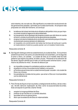 104
solo instante y de una sola vez. Ello significaría una redención revolucionaría de
las generaciones pasadas, oprimidas por la clase dominante. Al comparar esta
propuesta con otras del marxismo, se concluye
A. la defensa de la tesis leninista de la dictadura del partido único ya que impo-
ne a toda consta la hegemonía del proletariado.
B. la impugnación de la ideología del progreso puesto que sólo tiene en cuenta
el futuro y olvida el sufrimiento de las generaciones pasadas.
C. el apoyo a la teoría trotskista de la revolución permanente porque el impulso
revolucionario avanza siempre sin detenerse.
D. el respaldo a la combinación de todas las formas de lucha por cuanto
el materialismo histórico puede pactar con el modelo historicista.
Respuesta correcta: B
6. SanAgustín distingue entre la ciudad terrenal y la ciudad de Dios. En la primera
predomina el amor a la carne y la subordinación a la autoridad, y en la segunda
el amor a Dios y la caridad. La ciudad de Dios es el modelo ideal de todo
gobierno que aspire a la justicia, el orden y la paz. Pensando en la salvación de
las almas,Agustín admite que lo malo y lo carnal pueda volverse bueno y espi-
ritual si se práctica la virtud. De esto se deduce que
A. es imposible conseguir la verdadera justicia en este mundo.
B. el gobierno civil es una evidencia de maldad y corrupción.
C. el hombre pecaminoso de la ciudad terrenal puede acceder a la ciudad de
Dios si es virtuoso.
D. los paradigmas morales de los justos que aman a Dios son incomparables
con la vida terrenal.
Respuesta Correcta: C
7. Para Tomás deAquino el ser se predica analógicamente de Dios y de las criatu-
ras. De ello deriva la explicación de Dios como la causa de todos los entes.
Esta concepción le permite a Santo Tomás
A. aceptar la incognoscibilidad de Dios.
B. predicar el ser de Dios en un sentido absoluto.
C. apuntalar la fe en la gracia divina.
D. decir que la existencia de Dios en indemostrable.
Respuesta Correcta: B
 