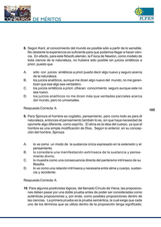 www.cnsc.gov.co
105
8. Según Kant, el conocimiento del mundo es posible sólo a partir de lo sensible.
No obstante la experiencia es suficiente para que podamos llegar a hacer cien-
cia. En efecto, para este filósofo alemán, la Física de Newton, como modelo de
toda ciencia de la naturaleza, no hubiera sido posible sin juicios sintéticos a
priori, puesto que
A. sólo con juicios sintéticos a priori puedo decir algo nuevo y seguro acerca
de la naturaleza.
B. los juicios analíticos, aunque me dicen algo nuevo del mundo, no me garan-
tizan que ese algo sea verdadero.
C. los juicios sintéticos a priori, ofrecen conocimiento seguro aunque este no
sea nuevo.
D. los juicios analíticos no me dicen más que verdades parciales acerca
del mundo, pero no universales.
Respuesta Correcta: A
9. Para Spinoza el hombre es cogitatio, pensamiento, pero como todo es para él
naturaleza, entonces el pensamiento también lo es, sin que haya necesidad de
oponerle algo diferente, como espíritu. El alma es la idea del cuerpo, ya que el
hombre es una simple modificación de Dios. Según lo anterior, en su concep-
ción del hombre, Spinoza
A. lo ve como un modo de la sustancia única expresado en la extensión y el
pensamiento.
B. lo considera una manifestación extrínseca de la sustancia y pensa-
miento divino.
C. lo muestra como una consecuencia directa del panteísmo intrínseco de su
filosofía.
D. lo ve como una relación intrínseca y necesaria entre alma y cuerpo, sustan-
cia y accidente.
Respuesta Correcta: A
10. Para algunos positivistas lógicos, del llamado Círculo de Viena, las proposicio-
nes deben pasar por una doble prueba antes de poder ser consideradas como
auténticas proposiciones y, por ende, como posibles proposiciones dentro de
las ciencias. La primera prueba es la prueba semántica, la cual exige que cada
uno de los términos que se utiliza dentro de la proposición tenga significado;
 