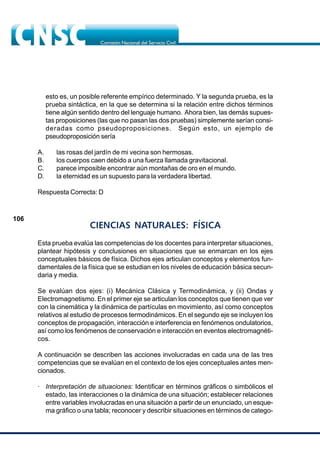 106
esto es, un posible referente empírico determinado. Y la segunda prueba, es la
prueba sintáctica, en la que se determina si la relación entre dichos términos
tiene algún sentido dentro del lenguaje humano. Ahora bien, las demás supues-
tas proposiciones (las que no pasan las dos pruebas) simplemente serían consi-
deradas como pseudoproposiciones. Según esto, un ejemplo de
pseudoproposición sería
A. las rosas del jardín de mi vecina son hermosas.
B. los cuerpos caen debido a una fuerza llamada gravitacional.
C. parece imposible encontrar aún montañas de oro en el mundo.
D. la eternidad es un supuesto para la verdadera libertad.
Respuesta Correcta: D
CIENCIAS NATURALES: FÍSICA
Esta prueba evalúa las competencias de los docentes para interpretar situaciones,
plantear hipótesis y conclusiones en situaciones que se enmarcan en los ejes
conceptuales básicos de física. Dichos ejes articulan conceptos y elementos fun-
damentales de la física que se estudian en los niveles de educación básica secun-
daria y media.
Se evalúan dos ejes: (i) Mecánica Clásica y Termodinámica, y (ii) Ondas y
Electromagnetismo. En el primer eje se articulan los conceptos que tienen que ver
con la cinemática y la dinámica de partículas en movimiento, así como conceptos
relativos al estudio de procesos termodinámicos. En el segundo eje se incluyen los
conceptos de propagación, interacción e interferencia en fenómenos ondulatorios,
así como los fenómenos de conservación e interacción en eventos electromagnéti-
cos.
A continuación se describen las acciones involucradas en cada una de las tres
competencias que se evalúan en el contexto de los ejes conceptuales antes men-
cionados.
· Interpretación de situaciones: Identificar en términos gráficos o simbólicos el
estado, las interacciones o la dinámica de una situación; establecer relaciones
entre variables involucradas en una situación a partir de un enunciado, un esque-
ma gráfico o una tabla; reconocer y describir situaciones en términos de catego-
 