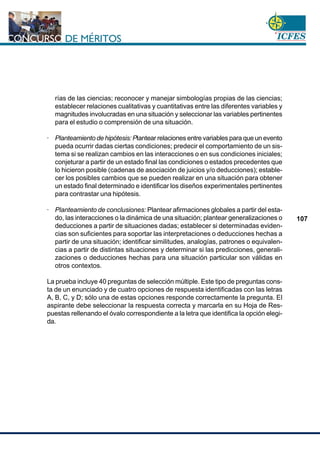 www.cnsc.gov.co
107
rías de las ciencias; reconocer y manejar simbologías propias de las ciencias;
establecer relaciones cualitativas y cuantitativas entre las diferentes variables y
magnitudes involucradas en una situación y seleccionar las variables pertinentes
para el estudio o comprensión de una situación.
· Planteamiento de hipótesis: Plantear relaciones entre variables para que un evento
pueda ocurrir dadas ciertas condiciones; predecir el comportamiento de un sis-
tema si se realizan cambios en las interacciones o en sus condiciones iniciales;
conjeturar a partir de un estado final las condiciones o estados precedentes que
lo hicieron posible (cadenas de asociación de juicios y/o deducciones); estable-
cer los posibles cambios que se pueden realizar en una situación para obtener
un estado final determinado e identificar los diseños experimentales pertinentes
para contrastar una hipótesis.
· Planteamiento de conclusiones: Plantear afirmaciones globales a partir del esta-
do, las interacciones o la dinámica de una situación; plantear generalizaciones o
deducciones a partir de situaciones dadas; establecer si determinadas eviden-
cias son suficientes para soportar las interpretaciones o deducciones hechas a
partir de una situación; identificar similitudes, analogías, patrones o equivalen-
cias a partir de distintas situaciones y determinar si las predicciones, generali-
zaciones o deducciones hechas para una situación particular son válidas en
otros contextos.
La prueba incluye 40 preguntas de selección múltiple. Este tipo de preguntas cons-
ta de un enunciado y de cuatro opciones de respuesta identificadas con las letras
A, B, C, y D; sólo una de estas opciones responde correctamente la pregunta. El
aspirante debe seleccionar la respuesta correcta y marcarla en su Hoja de Res-
puestas rellenando el óvalo correspondiente a la letra que identifica la opción elegi-
da.
 