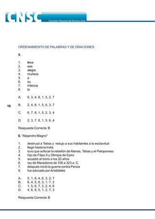 10
ORDENAMIENTO DE PALABRAS Y DE ORACIONES
5.
1. lleva
2. esa
3. alegre
4. muñeca
5. a
6. su
7. infancia
8. la
A. 6, 3, 4, 8, 1, 5, 2, 7
B. 2, 4, 8, 1, 5, 6, 3, 7
C. 6, 7, 8, 1, 5, 2, 3, 4
D. 2, 3, 7, 8, 1, 5, 6, 4
Respuesta Correcta: B
6. "Alejandro Magno"
1. destruyó a Tebas y redujo a sus habitantes a la esclavitud
2. llegó hasta la India
3. tuvo que sofocar la rebelión de Atenas, Tebas y el Peloponeso
4. hijo de Filipo II y Olimpia de Epiro
5. accedió al trono a los 20 años
6. rey de Macedonia de 336 a 323 a. C.
7. después inició la guerra contra Persia
8. fue educado porAristóteles
A. 5, 1, 8, 4, 6, 3, 2, 7
B. 6, 4, 5, 8, 3, 1, 7, 2
C. 1, 5, 8, 7, 3, 2, 4, 6
D. 4, 6, 8, 5, 1, 2, 7, 3
Respuesta Correcta: B
 
