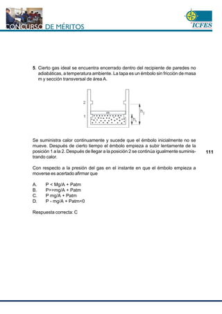www.cnsc.gov.co
111
5. Cierto gas ideal se encuentra encerrado dentro del recipiente de paredes no
adiabáticas, a temperatura ambiente. La tapa es un émbolo sin fricción de masa
m y sección transversal de área A.
Se suministra calor continuamente y sucede que el émbolo inicialmente no se
mueve. Después de cierto tiempo el émbolo empieza a subir lentamente de la
posición 1 a la 2. Después de llegar a la posición 2 se continúa igualmente suminis-
trando calor.
Con respecto a la presión del gas en el instante en que el émbolo empieza a
moverse es acertado afirmar que
A. P < Mg/A + Patm
B. P>>mg/A + Patm
C. P mg/A + Patm
D. P - mg/A + Patm<0
Respuesta correcta: C
 