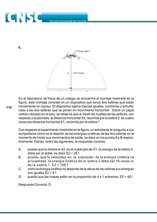 112
6.
En el laboratorio de física de un colegio se encuentra el montaje mostrado en la
figura; este montaje consiste en un dispositivo que lanza dos esferas que están
inicialmente en reposo. El dispositivo ejerce fuerzas iguales, contrarias y simultá-
neas a las dos esferas que se ponen en movimiento horizontal. Sobre un papel
carbón ubicado en el piso, se observa que al medir las huellas de las esferas, con
respecto a la plomada, la distancia horizontal X2, recorrida por la esfera 2, es cuatro
veces las distancia horizontal X1, recorrida por la esfera 1.
Con respecto al experimento mostrado en la figura, un estudiante le pregunta a sus
compañeros cómo es la relación de las energías cinéticas de las dos esferas en el
momento de iniciar sus movimientos de caída, es decir en los puntosAy B respec-
tivamente. Escoja, entre las siguientes, la respuesta correcta
A. puesto que la distancia X2 es el cuádruplo de X1, la energía de la esfera 2
debe ser el doble, es decir E2 = 2E1
B. puesto que la velocidad en la expresión de la energía cinética va
al cuadrado, la energía cinética de la esfera 2 debe ser 16 veces la
de la esfera 1, E2 = 16E1
C. como la energía cinética no depende de la altura de las esferas sus energías
son iguales E2 = E1
D. puesto que las masas están en la proporción de 4 a 1 entonces, E2 = 4E1
Respuesta Correcta: D
 