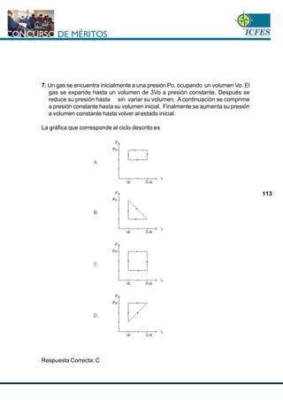 www.cnsc.gov.co
113
7. Un gas se encuentra inicialmente a una presión Po, ocupando un volumen Vo. El
gas se expande hasta un volumen de 3Vo a presión constante. Después se
reduce su presión hasta sin variar su volumen. A continuación se comprime
a presión constante hasta su volumen inicial. Finalmente se aumenta su presión
a volumen constante hasta volver al estado inicial.
La gráfica que corresponde al ciclo descrito es
Respuesta Correcta: C
 
