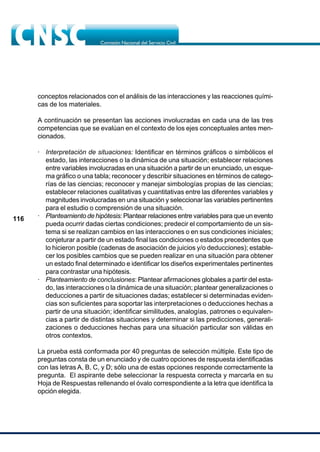 116
conceptos relacionados con el análisis de las interacciones y las reacciones quími-
cas de los materiales.
A continuación se presentan las acciones involucradas en cada una de las tres
competencias que se evalúan en el contexto de los ejes conceptuales antes men-
cionados.
· Interpretación de situaciones: Identificar en términos gráficos o simbólicos el
estado, las interacciones o la dinámica de una situación; establecer relaciones
entre variables involucradas en una situación a partir de un enunciado, un esque-
ma gráfico o una tabla; reconocer y describir situaciones en términos de catego-
rías de las ciencias; reconocer y manejar simbologías propias de las ciencias;
establecer relaciones cualitativas y cuantitativas entre las diferentes variables y
magnitudes involucradas en una situación y seleccionar las variables pertinentes
para el estudio o comprensión de una situación.
· Planteamiento de hipótesis: Plantear relaciones entre variables para que un evento
pueda ocurrir dadas ciertas condiciones; predecir el comportamiento de un sis-
tema si se realizan cambios en las interacciones o en sus condiciones iniciales;
conjeturar a partir de un estado final las condiciones o estados precedentes que
lo hicieron posible (cadenas de asociación de juicios y/o deducciones); estable-
cer los posibles cambios que se pueden realizar en una situación para obtener
un estado final determinado e identificar los diseños experimentales pertinentes
para contrastar una hipótesis.
· Planteamiento de conclusiones: Plantear afirmaciones globales a partir del esta-
do, las interacciones o la dinámica de una situación; plantear generalizaciones o
deducciones a partir de situaciones dadas; establecer si determinadas eviden-
cias son suficientes para soportar las interpretaciones o deducciones hechas a
partir de una situación; identificar similitudes, analogías, patrones o equivalen-
cias a partir de distintas situaciones y determinar si las predicciones, generali-
zaciones o deducciones hechas para una situación particular son válidas en
otros contextos.
La prueba está conformada por 40 preguntas de selección múltiple. Este tipo de
preguntas consta de un enunciado y de cuatro opciones de respuesta identificadas
con las letras A, B, C, y D; sólo una de estas opciones responde correctamente la
pregunta. El aspirante debe seleccionar la respuesta correcta y marcarla en su
Hoja de Respuestas rellenando el óvalo correspondiente a la letra que identifica la
opción elegida.
 