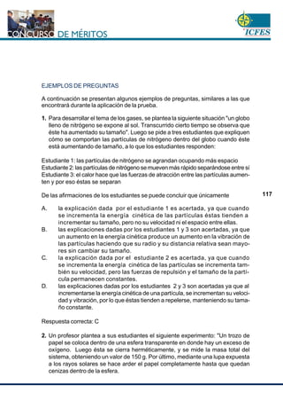 www.cnsc.gov.co
117
EJEMPLOS DE PREGUNTAS
A continuación se presentan algunos ejemplos de preguntas, similares a las que
encontrará durante la aplicación de la prueba.
1. Para desarrollar el tema de los gases, se plantea la siguiente situación "un globo
lleno de nitrógeno se expone al sol. Transcurrido cierto tiempo se observa que
éste ha aumentado su tamaño". Luego se pide a tres estudiantes que expliquen
cómo se comportan las partículas de nitrógeno dentro del globo cuando éste
está aumentando de tamaño, a lo que los estudiantes responden:
Estudiante 1: las partículas de nitrógeno se agrandan ocupando más espacio
Estudiante 2: las partículas de nitrógeno se mueven más rápido separándose entre sí
Estudiante 3: el calor hace que las fuerzas de atracción entre las partículas aumen-
ten y por eso éstas se separan
De las afirmaciones de los estudiantes se puede concluir que únicamente
A. la explicación dada por el estudiante 1 es acertada, ya que cuando
se incrementa la energía cinética de las partículas éstas tienden a
incrementar su tamaño, pero no su velocidad ni el espacio entre ellas.
B. las explicaciones dadas por los estudiantes 1 y 3 son acertadas, ya que
un aumento en la energía cinética produce un aumento en la vibración de
las partículas haciendo que su radio y su distancia relativa sean mayo-
res sin cambiar su tamaño.
C. la explicación dada por el estudiante 2 es acertada, ya que cuando
se incrementa la energía cinética de las partículas se incrementa tam-
bién su velocidad, pero las fuerzas de repulsión y el tamaño de la partí-
cula permanecen constantes.
D. las explicaciones dadas por los estudiantes 2 y 3 son acertadas ya que al
incrementarse la energía cinética de una partícula, se incrementan su veloci-
dad y vibración, por lo que éstas tienden a repelerse, manteniendo su tama-
ño constante.
Respuesta correcta: C
2. Un profesor plantea a sus estudiantes el siguiente experimento: "Un trozo de
papel se coloca dentro de una esfera transparente en donde hay un exceso de
oxígeno. Luego ésta se cierra herméticamente, y se mide la masa total del
sistema, obteniendo un valor de 150 g. Por último, mediante una lupa expuesta
a los rayos solares se hace arder el papel completamente hasta que quedan
cenizas dentro de la esfera.
 