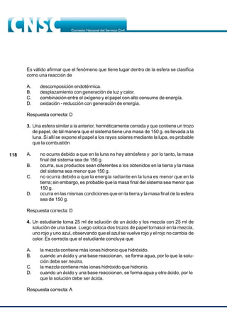 118
Es válido afirmar que el fenómeno que tiene lugar dentro de la esfera se clasifica
como una reacción de
A. descomposición endotérmica.
B. desplazamiento con generación de luz y calor.
C. combinación entre el oxígeno y el papel con alto consumo de energía.
D. oxidación - reducción con generación de energía.
Respuesta correcta: D
3. Una esfera similar a la anterior, herméticamente cerrada y que contiene un trozo
de papel, de tal manera que el sistema tiene una masa de 150 g. es llevada a la
luna. Si allí se expone el papel a los rayos solares mediante la lupa, es probable
que la combustión
A. no ocurra debido a que en la luna no hay atmósfera y por lo tanto, la masa
final del sistema sea de 150 g.
B. ocurra, sus productos sean diferentes a los obtenidos en la tierra y la masa
del sistema sea menor que 150 g.
C. no ocurra debido a que la energía radiante en la luna es menor que en la
tierra; sin embargo, es probable que la masa final del sistema sea menor que
150 g.
D. ocurra en las mismas condiciones que en la tierra y la masa final de la esfera
sea de 150 g.
Respuesta correcta: D
4. Un estudiante toma 25 ml de solución de un ácido y los mezcla con 25 ml de
solución de una base. Luego coloca dos trozos de papel tornasol en la mezcla,
uno rojo y uno azul, observando que el azul se vuelve rojo y el rojo no cambia de
color. Es correcto que el estudiante concluya que
A. la mezcla contiene más iones hidronio que hidróxido.
B. cuando un ácido y una base reaccionan, se forma agua, por lo que la solu-
ción debe ser neutra.
C. la mezcla contiene más iones hidróxido que hidronio.
D. cuando un ácido y una base reaccionan, se forma agua y otro ácido, por lo
que la solución debe ser ácida.
Respuesta correcta: A
 