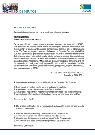 www.cnsc.gov.co
11
PREGUNTAS DIRECTAS
Responda las preguntas 1 y 2 de acuerdo con el siguiente texto
ASTRONÁUTICA
Observatorio espacial SOHO
Se han cumplido cinco años de permanencia en el espacio del observatorio SOHO.
Los datos que ha podido enviar, desde su privilegiada posición entre el Sol y la
Tierra, están revolucionando nuestro conocimiento sobre el Sol. El observatorio
solar SOHO es un proyecto conjunto de la Agencia Espacial Europea y la NASA
que está permitiendo que los científicos puedan estudiar la atmósfera exterior del
Sol, el viento solar y el medio interplanetario, así como sondear las condiciones
físicas del interior del Sol, un astro muy dinámico. Participa en estos estudios el
Departamento deAstronomía y Meteorología de la Universidad de Barcelona. SOHO
ha proporcionado imágenes y datos que están siendo utilizados en la producción
de documentales científicos y de entrenamiento, por ejemplo, la película SolarMax,
que se proyecta en el IMAX.
En: Revista Mundo científico, No. 224.
Barcelona, RBA, 2001.
7. Según lo planteado en el texto, el Observatorio Espacial SOHO es un:
A. lugar desde el cual se puede conocer más de cerca el Sol.
B. experimento espacial para conocer la Tierra y el Sol.
C. estudio que ha permitido hacer documentos científicos y de entretenimiento.
D. proyecto científico que ha posibilitado un mayor conocimiento sobre el Sol.
Respuesta Correcta: D
8. Del análisis del texto y de la referencia de publicación puede concluir que la
intención de éste es
A. informar y destacar el trabajo de la Universidad de Barcelona.
B. narrar una experiencia y mostrar por qué ha sido exitosa.
C. describir con detalle los usos de la información del Observatorio
D. dar créditos a la Nasa y mostrar la importancia de lo realizado.
Respuesta Correcta: A
 