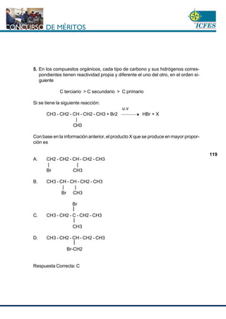 www.cnsc.gov.co
119
5. En los compuestos orgánicos, cada tipo de carbono y sus hidrógenos corres-
pondientes tienen reactividad propia y diferente el uno del otro, en el orden si-
guiente
C terciario > C secundario > C primario
Si se tiene la siguiente reacción:
u.v
CH3 - CH2 - CH - CH2 - CH3 + Br2 HBr + X
|
CH3
Con base en la información anterior, el producto X que se produce en mayor propor-
ción es
A. CH2 - CH2 - CH - CH2 - CH3
| |
Br CH3
B. CH3 - CH - CH - CH2 - CH3
| |
Br CH3
Br
C. CH3 - CH2 - C - CH2 - CH3
CH3
D. CH3 - CH2 - CH - CH2 - CH3
Br-CH2
Respuesta Correcta: C
 