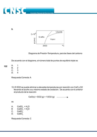 122
9.
Diagrama de Presión-Temperatura, para las fases del carbono
De acuerdo con el diagrama, el número total de puntos de equilibrio triple es
A. 1
B. 2
C. 3
D. 4
Respuesta Correcta: A
10. El SO2 se puede eliminar a elevadas temperaturas por reacción con CaO y O2
llevando el azufre a su máximo estado de oxidación. De acuerdo con lo anterior
el producto de la reacción
CaO(s) + SO2 (g) + 1/2O2 (g)
es
A. CaSO4
+ H2
O
B CaSO3
+ H2
O
C. CaSO4
D. CaSO3
Respuesta Correcta: C
 