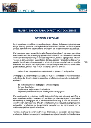 www.cnsc.gov.co
123
PRUEBA BÁSICA PARA DIRECTIVOS DOCENTES
GESTIÓN ESCOLAR
La prueba tiene por objeto comprobar niveles básicos de las competencias para
dirigir, liderar y gestionar un Proyecto Educativo Institucional en los ámbitos peda-
gógico, administrativo y comunitario, propios de los establecimientos educativos.
Por tratarse de una prueba objetiva, el enfoque de la evaluación de estas competen-
cias para la dirección, liderazgo y gestión de un Proyecto Educativo Institucional se
centra en la interpretación y análisis de las políticas, normas y programas educati-
vos; en la comprensión y sustentación de los procesos y procedimientos corres-
pondientes a los ámbitos pedagógico, administrativo y comunitario de los estable-
cimientos educativos; y en la proposición de estrategias de solución a situaciones
problemáticas, propias y de común ocurrencia en esos ámbitos.
Los ámbitos o componentes a evaluar en la prueba son los siguientes:
Pedagógico: En el ámbito pedagógico, los núcleos temáticos de responsabilidad
estratégica del directivo docente se centran en el diseño, desarrollo, socialización y
evaluación:
- del currículo (enfoque pedagógico y metodológico)
- del plan de estudios
- de planes de mejoramiento institucional
- de planes para la innovación e investigación pedagógicas
Por consiguiente, la evaluación en el ámbito pedagógico está orientada a verificar la
competencia específica de desempeño en liderazgo, dirección y gestión para orien-
tar el enfoque pedagógico en la definición del currículo y el plan de estudios; la
construcción, apropiación y difusión entre la comunidad educativa; organización,
aplicación y evaluación de los procesos curriculares y su congruencia con la
sociovisión y el horizonte institucional.
También involucra la comprensión de las dinámicas, los espacios y los sistemas de
evaluación de los procesos de formación y desarrollo del estudiante; los planes de
 