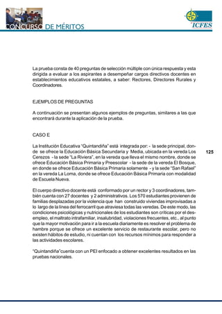 www.cnsc.gov.co
125
La prueba consta de 40 preguntas de selección múltiple con única respuesta y esta
dirigida a evaluar a los aspirantes a desempeñar cargos directivos docentes en
establecimientos educativos estatales, a saber: Rectores, Directores Rurales y
Coordinadores.
EJEMPLOS DE PREGUNTAS
A continuación se presentan algunos ejemplos de preguntas, similares a las que
encontrará durante la aplicación de la prueba.
CASO E
La Institución Educativa “Quintandiña” está integrada por: - la sede principal, don-
de se ofrece la Educación Básica Secundaria y Media, ubicada en la vereda Los
Cerezos - la sede “La Riviera”, en la vereda que lleva el mismo nombre, donde se
ofrece Educación Básica Primaria y Preescolar - la sede de la vereda El Bosque,
en donde se ofrece Educación Básica Primaria solamente - y la sede “San Rafael”
en la vereda La Loma, donde se ofrece Educación Básica Primaria con modalidad
de Escuela Nueva.
El cuerpo directivo docente está conformado por un rector y 3 coordinadores, tam-
bién cuenta con 27 docentes y 2 administrativos. Los 570 estudiantes provienen de
familias desplazadas por la violencia que han construido viviendas improvisadas a
lo largo de la línea del ferrocarril que atraviesa todas las veredas. De este modo, las
condiciones psicológicas y nutricionales de los estudiantes son críticas por el des-
empleo, el maltrato intrafamiliar, insalubridad, violaciones frecuentes, etc., al punto
que la mayor motivación para ir a la escuela diariamente es resolver el problema de
hambre porque se ofrece un excelente servicio de restaurante escolar, pero no
existen hábitos de estudio, ni cuentan con los recursos mínimos para responder a
las actividades escolares.
“Quintandiña”cuenta con un PEI enfocado a obtener excelentes resultados en las
pruebas nacionales.
 
