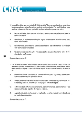 126
1. La problemática que enfrenta la IE “Quintandiña” lleva a sus directivas a plantear
la necesidad de evaluar formativamente la pertinencia del Plan de Estudios, para
realizar esta acción lo más confiable sería analizar la coherencia entre
A. las necesidades de la comunidad a las que se da respuesta frente al plan de
desarrollo local.
B. el enfoque, la implementación y los logros obtenidos en relación con el con-
texto institucional.
C. los intereses, expectativas y satisfacciones de los estudiantes en relación
con los logros alcanzados.
D. las demandas sociales y los intereses de los estudiantes frente a los domi-
nios de los profesores.
Respuesta correcta: B
2. Los directivos de la IE “Quintandiña” deben tomar en cuenta en los acciones que
adelantan para el mejoramiento que el proceso de evaluación del enfoque peda-
gógico, metodológico y curricular frente al plan de estudios se viabiliza a partir de
la
A. determinación de los objetivos, los mecanismos para lograrlos y las respon-
sabilidades en el plan operativo anual.
B. construcción colectiva de los indicadores para establecer la pertinencia, co-
herencia y alcance del enfoque pedagógico y metodológico.
C. definición de la información prioritaria, los instrumentos, los momentos y los
responsables del registro de hechos y datos.
D. capacitación de todos los actores implicados en la formulación de indicadores
de control y evaluación.
Respuesta correcta: C
 