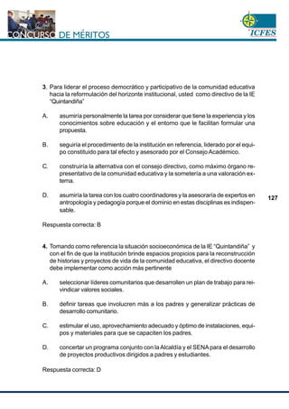 www.cnsc.gov.co
127
3. Para liderar el proceso democrático y participativo de la comunidad educativa
hacia la reformulación del horizonte institucional, usted como directivo de la IE
“Quintandiña”
A. asumiría personalmente la tarea por considerar que tiene la experiencia y los
conocimientos sobre educación y el entorno que le facilitan formular una
propuesta.
B. seguiría el procedimiento de la institución en referencia, liderado por el equi-
po constituido para tal efecto y asesorado por el Consejo Académico.
C. construiría la alternativa con el consejo directivo, como máximo órgano re-
presentativo de la comunidad educativa y la sometería a una valoración ex-
terna.
D. asumiría la tarea con los cuatro coordinadores y la asesoraría de expertos en
antropología y pedagogía porque el dominio en estas disciplinas es indispen-
sable.
Respuesta correcta: B
4. Tomando como referencia la situación socioeconómica de la IE “Quintandiña” y
con el fin de que la institución brinde espacios propicios para la reconstrucción
de historias y proyectos de vida de la comunidad educativa, el directivo docente
debe implementar como acción más pertinente
A. seleccionar líderes comunitarios que desarrollen un plan de trabajo para rei-
vindicar valores sociales.
B. definir tareas que involucren más a los padres y generalizar prácticas de
desarrollo comunitario.
C. estimular el uso, aprovechamiento adecuado y óptimo de instalaciones, equi-
pos y materiales para que se capaciten los padres.
D. concertar un programa conjunto con laAlcaldía y el SENA para el desarrollo
de proyectos productivos dirigidos a padres y estudiantes.
Respuesta correcta: D
 