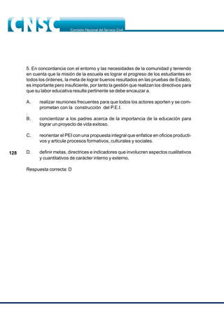 128
5. En concordancia con el entorno y las necesidades de la comunidad y teniendo
en cuenta que la misión de la escuela es lograr el progreso de los estudiantes en
todos los órdenes, la meta de lograr buenos resultados en las pruebas de Estado,
es importante pero insuficiente, por tanto la gestión que realizan los directivos para
que su labor educativa resulte pertinente se debe encauzar a.
A. realizar reuniones frecuentes para que todos los actores aporten y se com-
prometan con la construcción del P.E.I.
.
B. concientizar a los padres acerca de la importancia de la educación para
lograr un proyecto de vida exitoso.
C. reorientar el PEI con una propuesta integral que enfatice en oficios producti-
vos y articule procesos formativos, culturales y sociales.
D. definir metas, directrices e indicadores que involucren aspectos cualitativos
y cuantitativos de carácter interno y externo.
Respuesta correcta: D
 