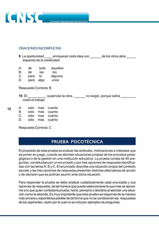 12
ORACIONES INCOMPLETAS
9. La oportunidad ____ enriquecer cada idea con ______ de los otros abre _____
espacios de la creatividad
A. de todo aquellos
B. de las los
C. para lo algunos
D. para algo unos
Respuesta Correcta: B
10. Él __________ supervisó la obra, ______ no exigió, porque sabía ________
costó el trabajo
A. solo mas cuanto
B. solo más cuanto
C. sólo mas cuánto
D. sólo más cuánto
Respuesta Correcta: C
PRUEBA PSICOTÉCNICA
El propósito de esta prueba es evaluar las actitudes, motivaciones e intereses que
se ponen en juego, cuando se abordan situaciones propias de los procesos peda-
gógicos o de la gestión en una institución educativa. La prueba consta de 40 pre-
guntas, constituidas por un enunciado y por tres opciones de respuesta identifica-
das con las letrasA, B y C. El enunciado describe una situación propia del contexto
escolar y las tres opciones de respuesta presentan distintas alternativas de acción
o de decisión que se podrían asumir ante dicha situación.
Para responder la prueba se debe analizar cuidadosamente cada enunciado y sus
opciones de respuesta, de tal manera que pueda seleccionarse la que más se aproxi-
me a lo que quien contesta la prueba, haría, pensaría o decidiría al abordar una situa-
ción como la descrita. Es muy importante que esta prueba se responda de la manera
más sincera y espontánea posible de tal forma que no se condicionen las respuestas
de los aspirantes, razón por la cual no se incluyen ejemplos de preguntas.
 