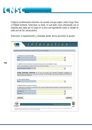 132
5-Ingrese la información referente a la vacante a la que aspira, como Cargo, Área
y Entidad territorial. Seleccione su título, el cual debe estar relacionado con el
requisito para optar por el cargo en el área correspondiente como se detalla en
cada una de las convocatorias.
Seleccione el departamento y municipio donde desea presentar la prueba.
 