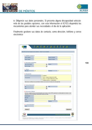 www.cnsc.gov.co
133
6- Diligencie sus datos personales. Si presenta alguna discapacidad selecció-
nela de las posibles opciones, con esta información el ICFES dispondrá los
mecanismos para atender sus necesidades el día de la aplicación.
Finalmente gestione sus datos de contacto, como dirección, teléfono y correo
electrónico
 