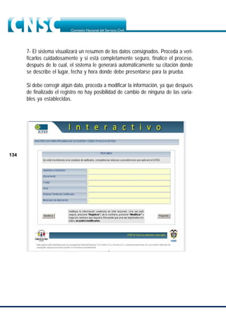 134
7- El sistema visualizará un resumen de los datos consignados. Proceda a veri-
ficarlos cuidadosamente y si está completamente seguro, finalice el proceso,
después de lo cual, el sistema le generará automáticamente su citación donde
se describe el lugar, fecha y hora donde debe presentarse para la prueba.
Si debe corregir algún dato, proceda a modificar la información, ya que después
de finalizado el registro no hay posibilidad de cambio de ninguna de las varia-
bles ya establecidas.
 