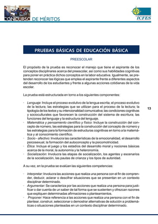 www.cnsc.gov.co
13
PRUEBAS BÁSICAS DE EDUCACIÓN BÁSICA
PREESCOLAR
El propósito de la prueba es reconocer el manejo que tiene el aspirante de los
conceptos disciplinares acerca del preescolar, así como sus habilidades cognitivas
para poner en práctica dichos conceptos en la labor educativa. Igualmente, se pre-
tenden reconocer las lógicas que emplea el aspirante frente a diferentes aspectos
del desarrollo de los estudiantes y frente a algunas acciones cotidianas de la vida
escolar.
La prueba está estructurada en torno a los siguientes componentes:
· Lenguaje: Incluye el proceso evolutivo de la lengua escrita; el proceso evolutivo
de la lectura; las estrategias que se utilizan para el proceso de la lectura; la
tipología de los textos y su intencionalidad comunicativa; las condiciones cognitivas
y socioculturales que favorecen la construcción del sistema de escritura; las
funciones del lenguaje y la estructura del lenguaje.
· Matemática y pensamiento científico y físico: Incluye la construcción del con-
cepto de número, las estrategias para la construcción del concepto de número y
las estrategias para la formación de estructuras cognitivas en torno a la matemá-
tica y al conocimiento científico.
· Socio - afectivo: Involucra las características de la emocionalidad, el desarrollo
psicosexual, la formación del autoconcepto y la psicomotricidad.
· Ética: Incluye el juego y los estadíos del desarrollo moral y nociones básicas
acerca de la moral, la autonomía y la heteronomía.
· Socialización: Involucra las etapas de socialización, los agentes y escenarios
de la socialización, las pautas de crianza y los tipos de autoridad.
A su vez, en la prueba se evalúan las siguientes competencias:
· Interpretar: Involucra las acciones que realiza una persona con el fin de compren-
der, deducir, aclarar o descifrar situaciones que se presentan en un contexto
disciplinar determinado.
· Argumentar: Se caracteriza por las acciones que realiza una persona para justi-
ficar o dar cuenta de un saber de tal forma que se sustenten y ofrezcan razones
que expliquen determinadas afirmaciones o planteamientos.
· Proponer: Hace referencia a las acciones que realiza una persona con el fin de
plantear, construir, seleccionar o demostrar alternativas de solución a problemá-
ticas o situaciones planteadas en un contexto disciplinar determinado.
 