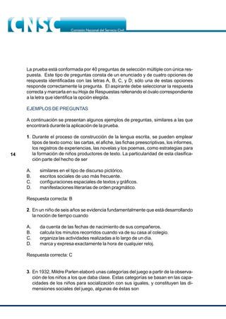 14
La prueba está conformada por 40 preguntas de selección múltiple con única res-
puesta. Este tipo de preguntas consta de un enunciado y de cuatro opciones de
respuesta identificadas con las letras A, B, C, y D; sólo una de estas opciones
responde correctamente la pregunta. El aspirante debe seleccionar la respuesta
correcta y marcarla en su Hoja de Respuestas rellenando el óvalo correspondiente
a la letra que identifica la opción elegida.
EJEMPLOS DE PREGUNTAS
A continuación se presentan algunos ejemplos de preguntas, similares a las que
encontrará durante la aplicación de la prueba.
1. Durante el proceso de construcción de la lengua escrita, se pueden emplear
tipos de texto como: las cartas, el afiche, las fichas preescriptivas, los informes,
los registros de experiencias, las novelas y los poemas, como estrategias para
la formación de niños productores de texto. La particularidad de esta clasifica-
ción parte del hecho de ser
A. similares en el tipo de discurso pictórico.
B. escritos sociales de uso más frecuente.
C. configuraciones espaciales de textos y gráficos.
D. manifestaciones literarias de orden pragmático.
Respuesta correcta: B
2. En un niño de seis años se evidencia fundamentalmente que está desarrollando
la noción de tiempo cuando
A. da cuenta de las fechas de nacimiento de sus compañeros.
B. calcula los minutos recorridos cuando va de su casa al colegio.
C. organiza las actividades realizadas a lo largo de un día.
D. marca y expresa exactamente la hora de cualquier reloj.
Respuesta correcta: C
3. En 1932, Mildre Parlen elaboró unas categorías del juego a partir de la observa-
ción de los niños a los que daba clase. Estas categorías se basan en las capa-
cidades de los niños para socialización con sus iguales, y constituyen las di-
mensiones sociales del juego, algunas de éstas son
 
