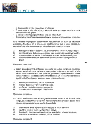www.cnsc.gov.co
15
· El desocupado: el niño no participa en el juego
· El espectador: el niño mira el juego, y mentalmente se prepara para hacer parte
de la dinámica del grupo
· El paralelo: el niño juega al lado de otro, sin interactuar
· Cooperativo: los niños asignan papeles y se produce una interacción entre ellos
Esta variedad de juegos se observan con frecuencia en las aulas de educación
preescolar. Con base en lo anterior, es posible afirmar que el juego espectador
permite al niño relacionarse con los compañeros de un grupo, porque
A. da la oportunidad de observar a sus compañeros, sin que nunca participe.
B. permite retirarse de los juegos, sin que esto requiera de una conversación.
C. la observación que hace sobre el juego lo anima a involucrarse al grupo.
D. posibilita la conversación de los niños en una dinámica de organización
grupal.
Respuesta correcta: C
4. Según Diana Baumrind, en la edad preescolar los padres cumplen la función de
agentes socializadores a partir de la conjugación de dos aspectos: nutrir al niño
de una multitud de interacciones y afectos, y hacerle comprender cómo funcio-
nan las relaciones y la aceptación del mundo social. En el desarrollo de la socia-
lización del niño estos dos aspectos están relacionados con
A. estabilidad emocional y pautas normativas.
B. manejo disciplinar y proyección biológica.
C. confianza y autoritarismo con autonomía.
D. control comportamental y modelo familiar.
Respuesta correcta: A
5. Cuando un niño de cuatro años logra mantenerse sobre un pie durante cierto
tiempo, se puede afirmar que el niño ha incrementado la precisión de sus movi-
mientos, pero especialmente que ha desarrollado
A. coordinación entre el pie en que se apoya y el brazo derecho.
B. equilibrio entre su cuerpo y el punto de apoyo.
C. disociación de movimientos entre el pie levantado y el brazo izquierdo.
D. lateralidad entre la mano derecha y el pie derecho.
Respuesta correcta: B
 
