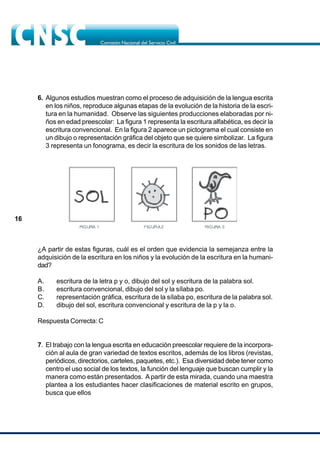 16
6. Algunos estudios muestran como el proceso de adquisición de la lengua escrita
en los niños, reproduce algunas etapas de la evolución de la historia de la escri-
tura en la humanidad. Observe las siguientes producciones elaboradas por ni-
ños en edad preescolar: La figura 1 representa la escritura alfabética, es decir la
escritura convencional. En la figura 2 aparece un pictograma el cual consiste en
un dibujo o representación gráfica del objeto que se quiere simbolizar. La figura
3 representa un fonograma, es decir la escritura de los sonidos de las letras.
¿A partir de estas figuras, cuál es el orden que evidencia la semejanza entre la
adquisición de la escritura en los niños y la evolución de la escritura en la humani-
dad?
A. escritura de la letra p y o, dibujo del sol y escritura de la palabra sol.
B. escritura convencional, dibujo del sol y la sílaba po.
C. representación gráfica, escritura de la sílaba po, escritura de la palabra sol.
D. dibujo del sol, escritura convencional y escritura de la p y la o.
Respuesta Correcta: C
7. El trabajo con la lengua escrita en educación preescolar requiere de la incorpora-
ción al aula de gran variedad de textos escritos, además de los libros (revistas,
periódicos, directorios, carteles, paquetes, etc.). Esa diversidad debe tener como
centro el uso social de los textos, la función del lenguaje que buscan cumplir y la
manera como están presentados. A partir de esta mirada, cuando una maestra
plantea a los estudiantes hacer clasificaciones de material escrito en grupos,
busca que ellos
 