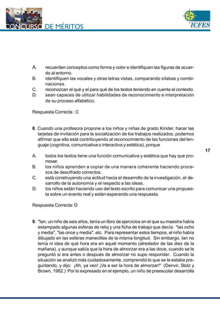 www.cnsc.gov.co
17
A. recuerden conceptos como forma y color e identifiquen las figuras de acuer-
do al entorno.
B. identifiquen las vocales y otras letras vistas, comparando sílabas y combi-
naciones.
C. reconozcan el qué y el para qué de los textos teniendo en cuenta el contexto.
D. sean capaces de utilizar habilidades de reconocimiento e interpretación
de su proceso alfabético.
Respuesta Correcta : C
8. Cuando una profesora propone a los niños y niñas de grado Kínder, hacer las
tarjetas de invitación para la socialización de los trabajos realizados, podemos
afirmar que ella está contribuyendo al reconocimiento de las funciones del len-
guaje (cognitiva, comunicativa o interactiva y estética), porque
A. todos los textos tiene una función comunicativa y estética que hay que pro-
mover.
B. los niños aprenden a copiar de una manera coherente haciendo proce-
sos de descifrado correctos.
C. está construyendo una actitud hacia el desarrollo de la investigación, el de-
sarrollo de la autonomía y el respecto a las ideas.
D. los niños están haciendo uso del texto escrito para comunicar una propues-
ta sobre un evento real y están esperando una respuesta.
Respuesta Correcta: D
9. "Ian, un niño de seis años, tenía un libro de ejercicios en el que su maestra había
estampado algunas esferas de reloj y una ficha de trabajo que decía: "las ocho
y media", "las once y media", etc. Para representar estos tiempos, el niño había
dibujado en las esferas manecillas de la misma longitud. Sin embargo, Ian no
tenía ni idea de qué hora era en aquel momento (alrededor de las diez de la
mañana), y aunque sabía que la hora de almorzar era a las doce, cuando se le
preguntó si era antes o después de almorzar no supo responder. Cuando la
situación se analizó más cuidadosamente, comprendió lo que se le estaba pre-
guntando, y dijo: ¡Ah, ya veo! ¡Va a ser la hora de almorzar!" (Denvir, Stolz y
Brown, 1982.) Por lo expresado en el ejemplo, un niño de preescolar desarrolla
 