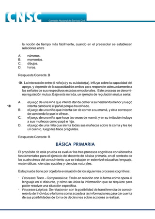 18
la noción de tiempo más fácilmente, cuando en el preescolar se establecen
relaciones entre
A. números.
B. momentos.
C. dibujos.
D. horas.
Respuesta Correcta: B
10. La interacción entre el niño(a) y su cuidador(a), influye sobre la capacidad del
apego, y depende de la capacidad de ambos para responder adecuadamente a
las señales de sus respectivos estados emocionales. Este proceso se denomi-
na regulación mutua. Bajo esta mirada, un ejemplo de regulación mutua sería:
A. el juego de una niña que intenta dar de comer a su hermanito menor y luego
intenta cambiarle el pañal porque ha orinado.
B. el juego de una niña que intenta dar de comer a su mamá, y ésta correspon
de comiendo lo que le ofrece .
C. el juego de una niña que hace las veces de mamá, y en su imitación incluye
a sus muñecos como papá e hija.
D. el juego de una niña que sienta todas sus muñecas sobre la cama y les lee
un cuento, luego les hace preguntas.
Respuesta Correcta: B
BÁSICA PRIMARIA
El propósito de esta prueba es evaluar los tres procesos cognitivos considerados
fundamentales para el ejercicio del docente de básica primaria, en el contexto de
las cuatro áreas del conocimiento que se trabajan en este nivel educativo: lenguaje,
matemáticas, ciencias sociales y ciencias naturales.
Esta prueba tiene por objeto la evaluación de los siguientes procesos cognitivos:
· Procesos Texto - Comprensivos: Están en relación con la forma como opera el
lenguaje en el discurso, y cómo se ubica la información que se requiere para
poder resolver una situación especifica.
· Procesos Lógicos: Se relacionan con la posibilidad de transferencia de conoci-
miento del individuo y la forma como accede a las informaciones para dar cuenta
de sus posibilidades de toma de decisiones sobre acciones a realizar.
 