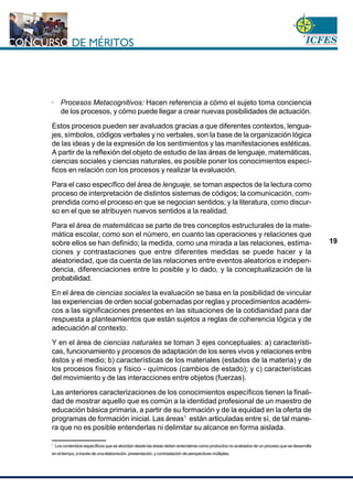 www.cnsc.gov.co
19
· Procesos Metacognitivos: Hacen referencia a cómo el sujeto toma conciencia
de los procesos, y cómo puede llegar a crear nuevas posibilidades de actuación.
Estos procesos pueden ser avaluados gracias a que diferentes contextos, lengua-
jes, símbolos, códigos verbales y no verbales, son la base de la organización lógica
de las ideas y de la expresión de los sentimientos y las manifestaciones estéticas.
A partir de la reflexión del objeto de estudio de las áreas de lenguaje, matemáticas,
ciencias sociales y ciencias naturales, es posible poner los conocimientos especí-
ficos en relación con los procesos y realizar la evaluación.
Para el caso específico del área de lenguaje, se toman aspectos de la lectura como
proceso de interpretación de distintos sistemas de códigos; la comunicación, com-
prendida como el proceso en que se negocian sentidos; y la literatura, como discur-
so en el que se atribuyen nuevos sentidos a la realidad.
Para el área de matemáticas se parte de tres conceptos estructurales de la mate-
mática escolar, como son el número, en cuanto las operaciones y relaciones que
sobre ellos se han definido; la medida, como una mirada a las relaciones, estima-
ciones y contrastaciones que entre diferentes medidas se puede hacer y la
aleatoriedad, que da cuenta de las relaciones entre eventos aleatorios e indepen-
dencia, diferenciaciones entre lo posible y lo dado, y la conceptualización de la
probabilidad.
En el área de ciencias sociales la evaluación se basa en la posibilidad de vincular
las experiencias de orden social gobernadas por reglas y procedimientos académi-
cos a las significaciones presentes en las situaciones de la cotidianidad para dar
respuesta a planteamientos que están sujetos a reglas de coherencia lógica y de
adecuación al contexto.
Y en el área de ciencias naturales se toman 3 ejes conceptuales: a) característi-
cas, funcionamiento y procesos de adaptación de los seres vivos y relaciones entre
éstos y el medio; b) características de los materiales (estados de la materia) y de
los procesos físicos y físico - químicos (cambios de estado); y c) características
del movimiento y de las interacciones entre objetos (fuerzas).
Las anteriores caracterizaciones de los conocimientos específicos tienen la finali-
dad de mostrar aquello que es común a la identidad profesional de un maestro de
educación básica primaria, a partir de su formación y de la equidad en la oferta de
programas de formación inicial. Las áreas1
están articuladas entre sí, de tal mane-
ra que no es posible entenderlas ni delimitar su alcance en forma aislada.
1
Los contenidos específicos que se abordan desde las áreas deben entenderse como productos no acabados de un proceso que se desarrolla
en el tiempo, a través de una elaboración, presentación, y contrastación de perspectivas múltiples.
 