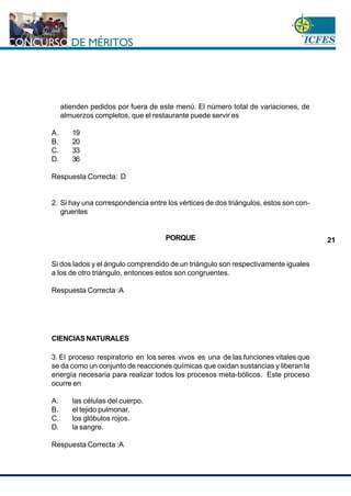 www.cnsc.gov.co
21
atienden pedidos por fuera de este menú. El número total de variaciones, de
almuerzos completos, que el restaurante puede servir es
A. 19
B. 20
C. 33
D. 36
Respuesta Correcta: D
2. Si hay una correspondencia entre los vértices de dos triángulos, estos son con-
gruentes
PORQUE
Si dos lados y el ángulo comprendido de un triángulo son respectivamente iguales
a los de otro triángulo, entonces estos son congruentes.
Respuesta Correcta :A
CIENCIAS NATURALES
3. El proceso respiratorio en los seres vivos es una de las funciones vitales que
se da como un conjunto de reacciones químicas que oxidan sustancias y liberan la
energía necesaria para realizar todos los procesos meta-bólicos. Este proceso
ocurre en
A. las células del cuerpo.
B. el tejido pulmonar.
C. los glóbulos rojos.
D. la sangre.
Respuesta Correcta :A
 