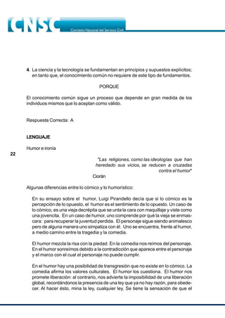 22
4. La ciencia y la tecnología se fundamentan en principios y supuestos explícitos;
en tanto que, el conocimiento común no requiere de este tipo de fundamentos.
PORQUE
El conocimiento común sigue un proceso que depende en gran medida de los
individuos mismos que lo aceptan como válido.
Respuesta Correcta: A
LENGUAJE
Humor e ironía
"Las religiones, como las ideologías que han
heredado sus vicios, se reducen a cruzadas
contra el humor"
Ciorán
Algunas diferencias entre lo cómico y lo humorístico:
En su ensayo sobre el humor, Luigi Pirandello decía que si lo cómico es la
percepción de lo opuesto, el humor es el sentimiento de lo opuesto. Un caso de
lo cómico, es una vieja decrépita que se unta la cara con maquillaje y viste como
una jovencita. En un caso de humor, uno comprende por qué la vieja se enmas-
cara: para recuperar la juventud perdida. El personaje sigue siendo animalesco
pero de alguna manera uno simpatiza con él. Uno se encuentra, frente al humor,
a medio camino entre la tragedia y la comedia.
El humor mezcla la risa con la piedad. En la comedia nos reímos del personaje.
En el humor sonreímos debido a la contradicción que aparece entre el personaje
y el marco con el cual el personaje no puede cumplir.
En el humor hay una posibilidad de transgresión que no existe en lo cómico. La
comedia afirma los valores culturales. El humor los cuestiona. El humor nos
promete liberación: al contrario, nos advierte la imposibilidad de una liberación
global, recordándonos la presencia de una ley que ya no hay razón, para obede-
cer. Al hacer ésto, mina la ley, cualquier ley. Se tiene la sensación de que el
 